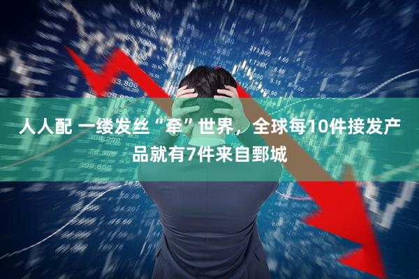 人人配 一缕发丝“牵”世界，全球每10件接发产品就有7件来自鄄城