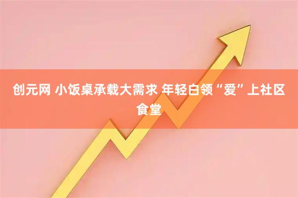创元网 小饭桌承载大需求 年轻白领“爱”上社区食堂