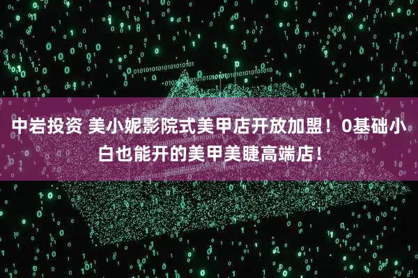 中岩投资 美小妮影院式美甲店开放加盟！0基础小白也能开的美甲美睫高端店！