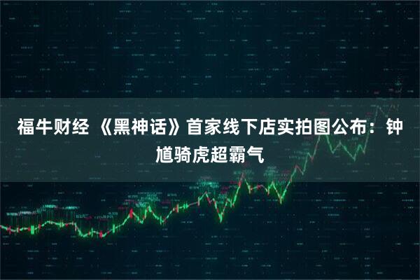 福牛财经 《黑神话》首家线下店实拍图公布：钟馗骑虎超霸气