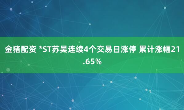 金猪配资 *ST苏吴连续4个交易日涨停 累计涨幅21.65%