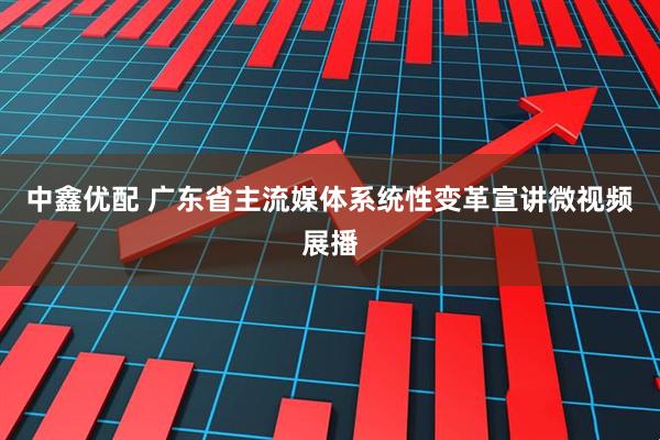 中鑫优配 广东省主流媒体系统性变革宣讲微视频展播