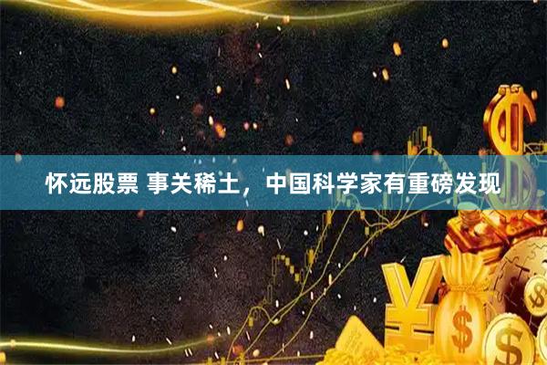 怀远股票 事关稀土,中国科学家有重磅发现
