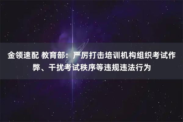 金领速配 教育部：严厉打击培训机构组织考试作弊、干扰考试秩序等违规违法行为