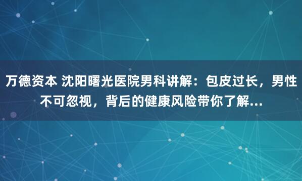 万德资本 沈阳曙光医院男科讲解：包皮过长，男性不可忽视，背后的健康风险带你了解...