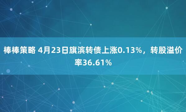 棒棒策略 4月23日旗滨转债上涨0.13%，转股溢价率36.61%