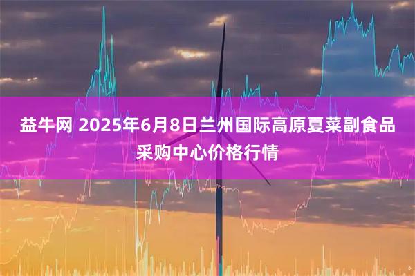 益牛网 2025年6月8日兰州国际高原夏菜副食品采购中心价格行情