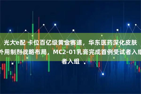 光大e配 卡位百亿级黄金赛道，华东医药深化皮肤外用制剂战略布局，MC2-01乳膏完成首例受试者入组