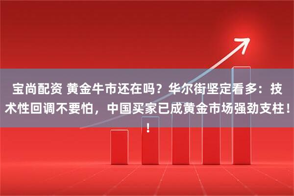 宝尚配资 黄金牛市还在吗？华尔街坚定看多：技术性回调不要怕，中国买家已成黄金市场强劲支柱！