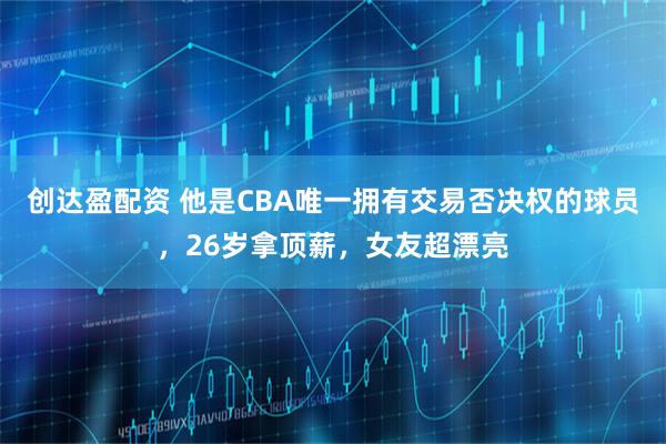 创达盈配资 他是CBA唯一拥有交易否决权的球员，26岁拿顶薪，女友超漂亮