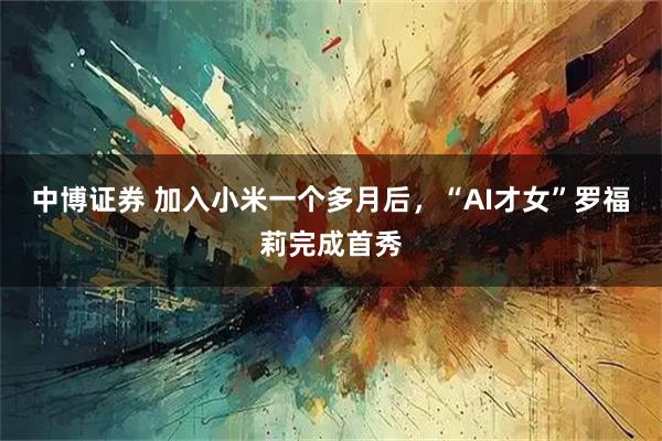 中博证券 加入小米一个多月后，“AI才女”罗福莉完成首秀