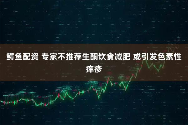 鳄鱼配资 专家不推荐生酮饮食减肥 或引发色素性痒疹