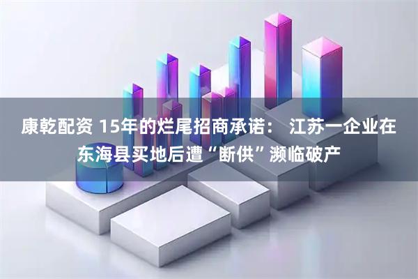 康乾配资 15年的烂尾招商承诺： 江苏一企业在东海县买地后遭“断供”濒临破产